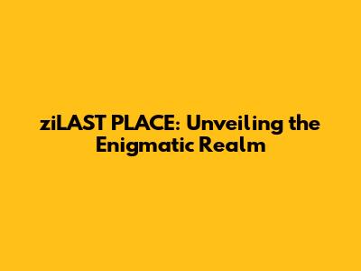 ziLAST PLACE: Unveiling the Enigmatic Realm